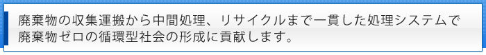 廃棄物の収集運搬から中間処理、リサイクルまで一貫した処理システムで廃棄物ゼロの循環型社会の形成に貢献します